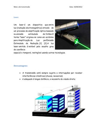 Meio s de transmissão                                            Data: 19/04/2012




Laser:



Um       laser é    um      dispositivo     que emite
luz (radiação electromagnética) através            de
um processo de amplificação óptica baseado
na emissão              estimulada        de fotões.O
termo "laser" originou-se como um acrónimo
para Amplificação da            Luz       porEmissão
Estimulada         de     Radiação. [1]    [2] A   luz
laser emitida é notável pelo seualto grau
de coerência
espacial e temporal, inatingível usando outras tecnologias.




Desvantagens:


            A transmissão está sempre sujeita a interrupções por receber
            interferências climáticas (chuvas, nevoeiros).
            é adequado à longas distância, e necessita de visada direta;
 