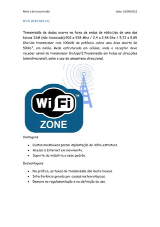 Meio s de transmissão                                          Data: 19/04/2012


Wi-Fi (IEEE 802.11)


Transmissão de dados ocorre na faixa de ondas de rádio.Uso de uma das
faixas ISM (não licenciada):902 a 928 Mhz / 2,4 a 2,48 Ghz / 5,72 a 5,85
Ghz.Um transmissor com 100mW de potência cobre uma área aberta de
500m², em média. Rede estruturada em células, onde o receptor deve
receber osinal do transmissor (hotspot).Transmissão em todas as direcções
(omnidirecional), salvo o uso de umaantena direccional.




Vantagens

       Custos maisbaixos param implantação de infra-estrutura.
       Acesso à Internet em movimento.
       Suporte da indústria a esse padrão.

Desvantagens

       Na prática, as taxas de transmissão são muito baixas.
       Interferência gerada por causas meteorológicas.
       Demora na regulamentação e na definição do uso.
 