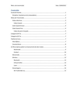 Meio s de transmissão                                                                                                   Data: 19/04/2012


Conteúdo
Escola Gil Vicente .......................................................................................................................... 1
   Disciplina: Arquitectura de computadores ............................................................................... 1
Meios de Transmissão ................................................................................................................... 3
   Cabos eléctricos: ....................................................................................................................... 3
       Cabos Coaxial ........................................................................................................................ 3
   Cabo Coaxial Grosso: ................................................................................................................. 4
   Cabo Coaxial Fino: ..................................................................................................................... 4
       Cabos de pares trançado ....................................................................................................... 5
Categoria CAT 5e ........................................................................................................................... 7
Categoria CAT 5e ........................................................................................................................... 7
Padrão de Cores ............................................................................................................................ 7
   Fibra Óptica ............................................................................................................................... 7
   Características: .......................................................................................................................... 8
As fibras ópticas podem ser basicamente de dois modos: ........................................................... 9
       Multimodo............................................................................................................................. 9
       Gradual ................................................................................................................................ 10
   Monomodo.............................................................................................................................. 11
   Wireless ................................................................................................................................... 12
       Bluetooth............................................................................................................................. 13
       Infravermelho:..................................................................................................................... 13
       Laser: ................................................................................................................................... 14
   Desvantagens: ......................................................................................................................... 14
       Wi-Fi (IEEE 802.11) .............................................................................................................. 15
 