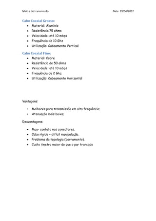 Meio s de transmissão                                  Data: 19/04/2012


Cabo Coaxial Grosso:
       Material: Alumínio
       Resistência:75 ohms
       Velocidade: até 10 mbps
       Frequência de 10 Ghz
       Utilização: Cabeamento Vertical

Cabo Coaxial Fino:
       Material: Cobre
       Resistência de 50 ohms
       Velocidade: até 10 mbps
       Frequência de 2 Ghz
       Utilização: Cabeamento Horizontal




Vantagens:

   •   Melhores para transmissão em alta frequência;
   •   Atenuação mais baixa;

Desvantagens:

       Mau- contato nos conectores.
       Cabo rígido – difícil manipulação.
       Problema da topologia (barramento).
       Custo /metro maior do que o par trancado
 