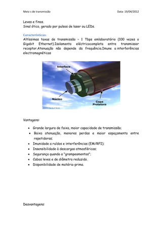 Meio s de transmissão                                        Data: 19/04/2012


Leves e finos.
Sinal ótico, gerado por pulsos de laser ou LEDs.

Características:
Altíssimas taxas de transmissão – 1 Tbps emlaboratório (100 vezes o
Gigabit Ethernet).Isolamento eléctricocompleta entre transmissor
receptor.Atenuação não depende da frequência.Imune a interferências
electromagnéticas




Vantagens:

       Grande largura de faixa, maior capacidade de transmissão;
        Baixa atenuação, menores perdas e maior espaçamento entre
        repetidoras;
       Imunidade a ruídos e interferências (EM/RFI);
       Insensibilidade à descargas atmosféricas;
       Segurança quando a "grampeamentos";
       Cabos leves e de diâmetro reduzido.
       Disponibilidade de matéria-prima.




Desvantagens:
 