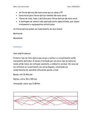 Meio s de transmissão                                         Data: 19/04/2012


       As fibras ópticas são mais caras que os cabos UTP
       Conectores para fibras ópticas também são mais caros
        Placas de rede, hubs e switches para fibras ópticas são mais caros
       A montagem de cabos é uma operação muito especializada, que requer
       treinamento e equipamentos sofisticados

As fibras ópticas podem ser basicamente de dois modos:

Multimodo

Monomodo



Multimodo


Sem amplificadores.

Primeiro tipo de fibra óptica que surgiu o núcleo e o revestimento estão
claramente definidos. O núcleo é formado por um único tipo de material,
tendo então índice de refração constante, e diâmetro variável. Os raios de
luz refletem no revestimento em vários ângulos, resultando em
comprimentos de caminhos diferentes param o sinal.

Banda: até 35 Mhz.km

Núcleo: entre 50 e 400 mm

Atenuação: maior que 5 dB/km
 