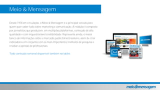 Meio & Mensagem
Desde 1978 em circulação, o Meio & Mensagem é o principal veículo para
quem quer saber tudo sobre marketing e comunicação. A redação é composta
por jornalistas que produzem, em múltiplas plataformas, conteúdo de alta
qualidade e com inquestionável credibilidade. Representa ainda, o maior
banco de informações sobre o mercado publicitário brasileiro, além de criar
indicadores em conjunto com os mais importantes institutos de pesquisa e
irradiar a opinião de profissionais.
Todo conteúdo semanal disponível também no tablet.
 