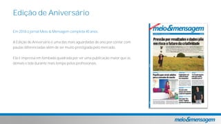 Em 2018 o jornal Meio & Mensagem completa 40 anos.
A Edição de Aniversário é uma das mais aguardadas do ano por contar com
pautas diferenciadas além de ser muito prestigiada pelo mercado.
Ela é impressa em lombada quadrada por ser uma publicação maior que as
demais e lida durante mais tempo pelos profissionais.
Edição de Aniversário
 