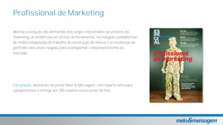 Aborda a evolução das demandas dos cargos relacionados ao universo do
marketing, as tendências em termos de ferramentas, tecnologias e plataformas
de mídia à disposição do trabalho de construção de marcas e as mudanças de
perfil dos executivos exigidas para acompanhar o desenvolvimento do
mercado.
Circulação: assinantes do jornal Meio & Mensagem, com reparte extra para
complementar a entrega aos 300 maiores anunciantes do País.
Profissional de Marketing
 