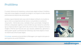É a maior referência em marketing e comunicação digital no Brasil. ProXXIma
trata sobre temas ligados à inovação tecnológica e seu impacto no dia a dia dos
profissionais da indústria da comunicação.
A edição especial aborda tudo o que está em debate no Brasil e no mundo no
que se refere ao comportamento de marcas e consumidores no ambiente
virtual como: internet das coisas, realidade virtual e aumentada, inteligência
artificial, computação cognitiva e outras tendências que indicam os caminhos
que as empresas devem seguir dentro do universo móvel. O objetivo é fornecer
insights e informar, por meio de cases, que soluções, plataformas, aplicativos e
ideias podem ajudar o profissional de marketing e dos meios digitais a inovar
na indústria da comunicação digital.
Circulação: assinantes do jornal Meio & Mensagem com reparte extra para os
participantes do evento ProXXIma.
ProXXIma
 