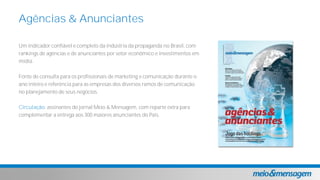 Um indicador confiável e completo da indústria da propaganda no Brasil, com
rankings de agências e de anunciantes por setor econômico e investimentos em
mídia.
Fonte de consulta para os profissionais de marketing e comunicação durante o
ano inteiro e referência para as empresas dos diversos ramos de comunicação
no planejamento de seus negócios.
Circulação: assinantes do jornal Meio & Mensagem, com reparte extra para
complementar a entrega aos 300 maiores anunciantes do País.
Agências & Anunciantes
 