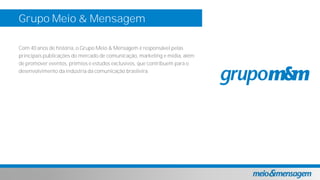 Com 40 anos de história, o Grupo Meio & Mensagem é responsável pelas
principais publicações do mercado de comunicação, marketing e mídia, além
de promover eventos, prêmios e estudos exclusivos, que contribuem para o
desenvolvimento da indústria da comunicação brasileira.
Grupo Meio & Mensagem
 