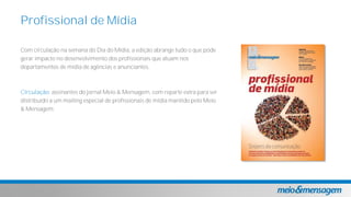 Com circulação na semana do Dia do Mídia, a edição abrange tudo o que pode
gerar impacto no desenvolvimento dos profissionais que atuam nos
departamentos de mídia de agências e anunciantes.
Circulação: assinantes do jornal Meio & Mensagem, com reparte extra para ser
distribuído a um mailing especial de profissionais de mídia mantido pelo Meio
& Mensagem.
Profissional de Mídia
 
