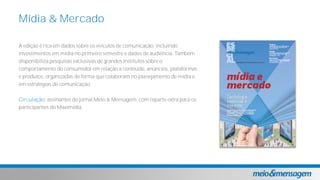 A edição é rica em dados sobre os veículos de comunicação, incluindo
investimentos em mídia no primeiro semestre e dados de audiência. Também
disponibiliza pesquisas exclusivas de grandes institutos sobre o
comportamento do consumidor em relação a conteúdo, anúncios, plataformas
e produtos, organizadas de forma que colaboram no planejamento de mídia e
em estratégias de comunicação.
Circulação: assinantes do jornal Meio & Mensagem, com reparte extra para os
participantes do Maximidia.
Mídia & Mercado
 