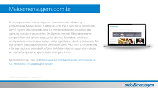 Meioemensagem.com.br
O site segue a mesma linha do jornal com as editorias: Marketing,
Comunicação, Mídia e Gente. A editoria Gente traz a parte social do mercado
com o registro dos eventos do setor e a movimentação dos executivos das
agências, veículos e anunciantes. Em Opinião, mais de 100 colaboradores
compartilham diariamente seus pontos de vista. Em vídeos, os leitores
acompanham entrevistas exclusivas, séries especiais e cobertura de eventos. No
site também estão alguns projetos comerciais como MKT Tech, Live Marketing
e Série produtoras, além dos Portfólios de Mídia e Agência que já são tradição
no mercado e que serão apresentados mais para frente.
Mensalmente são mais de 490 mil usuários, tempo médio de permanência de
5,21 minutos e 3,55 páginas por sessão*.
*Fonte: Google analytics agosto/2017
 
