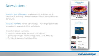 Newsletter Meio & Mensagem: as principais notícias do mercado de
comunicação, marketing e mídia enviada para mais de 20 mil profissionais
diariamente.
Newsletter ProXXIma: notícias sobre inovação e marketing digital enviada
semanalmente para mais de 10 mil profissionais.
Newsletters sazonais e semanais:
 Cobertura eventos (Wave, Maximidia, ProXXIMa ect)
 Eventos e premiações internacionais (Cannes, SXSW, MWC etc)
 Portfólio de Agências e Portfólio de Mídia
Newsletters
 