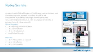 As redes sociais do Meio & Mensagem e ProXXIma são importantes canais para
que os leitores possam se manter informados ao longo do dia.
Com conteúdo atualizado diariamente por jornalistas dedicados
exclusivamente para esses canais, as redes sociais já são consideradas as
principais fontes de tráfego para o site.
Meio & Mensagem:
 + de 318 mil seguidores no Facebook
 + de 127 mil no Twitter
 + de 42 mil no Instagram
 + de 13 mil no Linkedin
ProXXIma:
 + de 74 mil seguidores no Facebook
 + de 48 mil no Twitter
 + de 41 mil no Linkedin
Redes Sociais
 