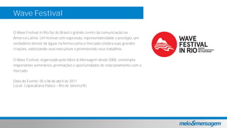 Wave Festival
O Wave Festival in Rio faz do Brasil o grande centro da comunicação na
América Latina. Um festival com expressão, representatividade e prestígio, um
verdadeiro divisor de águas na forma como o mercado celebra suas grandes
criações, valorizando seus executivos e promovendo seus trabalhos.
O Wave Festival, organizado pelo Meio & Mensagem desde 2008, contempla
importantes seminários, premiações e oportunidades de relacionamento com o
mercado.
Data do Evento: 05 e 06 de abril de 2017
Local: Copacabana Palace Rio de Janeiro/RJ
 