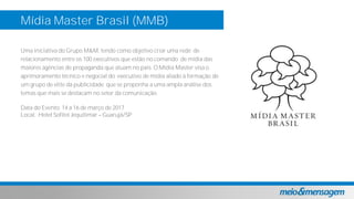 Mídia Master Brasil (MMB)
Uma iniciativa do Grupo M&M, tendo como objetivo criar uma rede de
relacionamento entre os 100 executivos que estão no comando de mídia das
maiores agências de propaganda que atuam no país. O Mídia Master visa o
aprimoramento técnico e negocial do executivo de mídia aliado à formação de
um grupo de elite da publicidade que se proponha a uma ampla análise dos
temas que mais se destacam no setor da comunicação.
Data do Evento: 14 a 16 de março de 2017
Local: Hotel Sofitel Jequitimar Guarujá/SP
 
