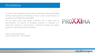 ProXXIma
É o maior e mais respeitado evento do setor de marketing e comunicação digital
do Brasil. Reúne gestores de marketing e marca, os cases, as experiências e os
projetos bem-sucedidos do mundo digital.
Em um espaço único, que integra a plenária com o espaço para os
patrocinadores, as centenas de delegados presentes se atualizam com
palestrantes nacionais e internacionais, e conhecem empresas que podem
ajuda-los a implementar projetos inovadores.
Data: 9 e 10 de maio de 2017
Local: Sheraton WTC São Paulo/SP
 