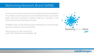 Marketing Network Brasil (MNB)
O mais exclusivo encontro de profissionais de marketing do mercado brasileiro.
Um privilégio reservado apenas aos mais destacados executivos, que durante
quatro dias trocam experiências, traçando tendências e formando a mais
influente rede de relacionamento do mercado.
No MNB circulam cerca de 100 executivos de marketing, com o mais alto cargo,
das maiores empresas e anunciantes do País.
Data do Evento: 25 a 28 de maio de 2017
Local: Hotel Transamérica Comandatuba - BA
 