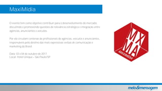 MaxiMídia
O evento tem como objetivo contribuir para o desenvolvimento do mercado,
discutindo e promovendo questões de relevância estratégica e integração entre
agências, anunciantes e veículos.
Por ele circulam centenas de profissionais de agências, veículos e anunciantes,
responsáveis pelo destino das mais expressivas verbas de comunicação e
marketing do Brasil.
Data: 03 e 04 de outubro de 2017
Local: Hotel Unique São Paulo/SP
 