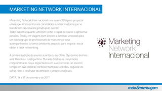 MARKETING NETWORK INTERNACIONAL
VINA CANEPA
Marketing Network Internacional nasceu em 2016 para propiciar
uma experiência única aos convidados e patrocinadores que se
beneficiem do network gerado pelo evento.
Todos sabem o quanto um bom vinho é capaz de reunir e aproximar
pessoas. Então, em viagens com destino a famosas vinícolas para
um seleto grupo de profissionais de marketing e seus
acompanhantes, criamos ambiente propício para inspirar, trocar
ideias e fazer networking.
A primeira edição do evento aconteceu no Chile. O próximo destino
será Mendoza, na Argentina. Durante 04 dias os convidados
compartilharão cases importantes em suas carreiras, ao mesmo
tempo em que poderão conhecer famosas vinícolas, degustar de
safras raras e desfrutar de almoços e jantares especiais.
DATA: 14 a 17 de setembro de 2017
 