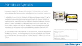 Portfólio de Agências
O Portfólio de Agências do Meio & Mensagem funciona como uma grande
vitrine dos trabalhos desenvolvidos pelas agências para o mercado publicitário.
Cada agência possui um site-portfólio com domínio exclusivo ligado ao M&M,
agregando credibilidade e prestígio às empresas que participam. As agências
podem atualizar diariamente seu site portfólio com novos trabalhos, clientes,
prêmios e outras novidades que queiram compartilhar com o mercado. Ao
longo do ano, contam com diversas ativações digitais realizadas pelo Meio &
Mensagem para promover seus trabalhos para uma audiência qualificada.
As informações estão organizadas de forma semelhante, tornando fácil a busca
por agência e navegar por seus portfólios. O mercado ainda pode acompanhar
os trabalhos através de uma newsletter semanal gratuita e seguir o Portfólio no
Twitter.
Audiência agosto/2017 :
• 30.895 usuários
• 42.788 sessões
• 146.282 visualizações de páginas
• Duração média da sessão 00:04:59
(fonte: Google Analytics)
www.meioemensagem.com.br/portfoliodeagencias
 