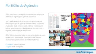 Portfólio de Agências
O Portfólio tem como objetivo consolidar em uma única
publicação as principais agências brasileiras.
São 2 publicações no ano com circulação em março e
outubro para que as agências possam manter o portfólio
atualizado. Cada empresa pode publicar 4 páginas por
edição, sendo a primeira dupla para perfil e anúncio e a
segunda para divulgação do portfólio.
O Portfólio é enviado a todos os assinantes do jornal, com
reparte extra para reforçar a entrega aos 300 maiores
anunciantes e profissionais de marketing do País.
Circulação: março e outubro
Tiragem: 7500 exemplares
 