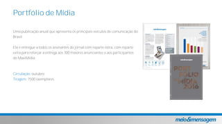 Uma publicação anual que apresenta os principais veículos de comunicação do
Brasil.
Ela é entregue a todos os assinantes do jornal com reparte extra, com reparte
extra para reforçar a entrega aos 300 maiores anunciantes e aos participantes
do MaxiMídia.
Circulação: outubro
Tiragem: 7500 exemplares
Portfólio de Mídia
 