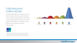 Liderança em
redes sociais
Quando perguntados sobre quais canais de
comunicação costumam seguir nas redes
sociais, 40% dos profissionais de marketing
e comunicação afirmaram seguir os canais
do Meio & Mensagem. As respostas foram
dadas de forma espontânea pelos
entrevistados.
*Ipsos Connect Tracking marca Meio & Mensagem Outubro/2015.
O Meio & Mensagem é líder entre todos os veículos citados na pesquisa,
entretanto, no gráfico acima apresentamos apenas os veículos que
disponibilizam conteúdo sobre negócios, comunicação, marketing e mídia.
 