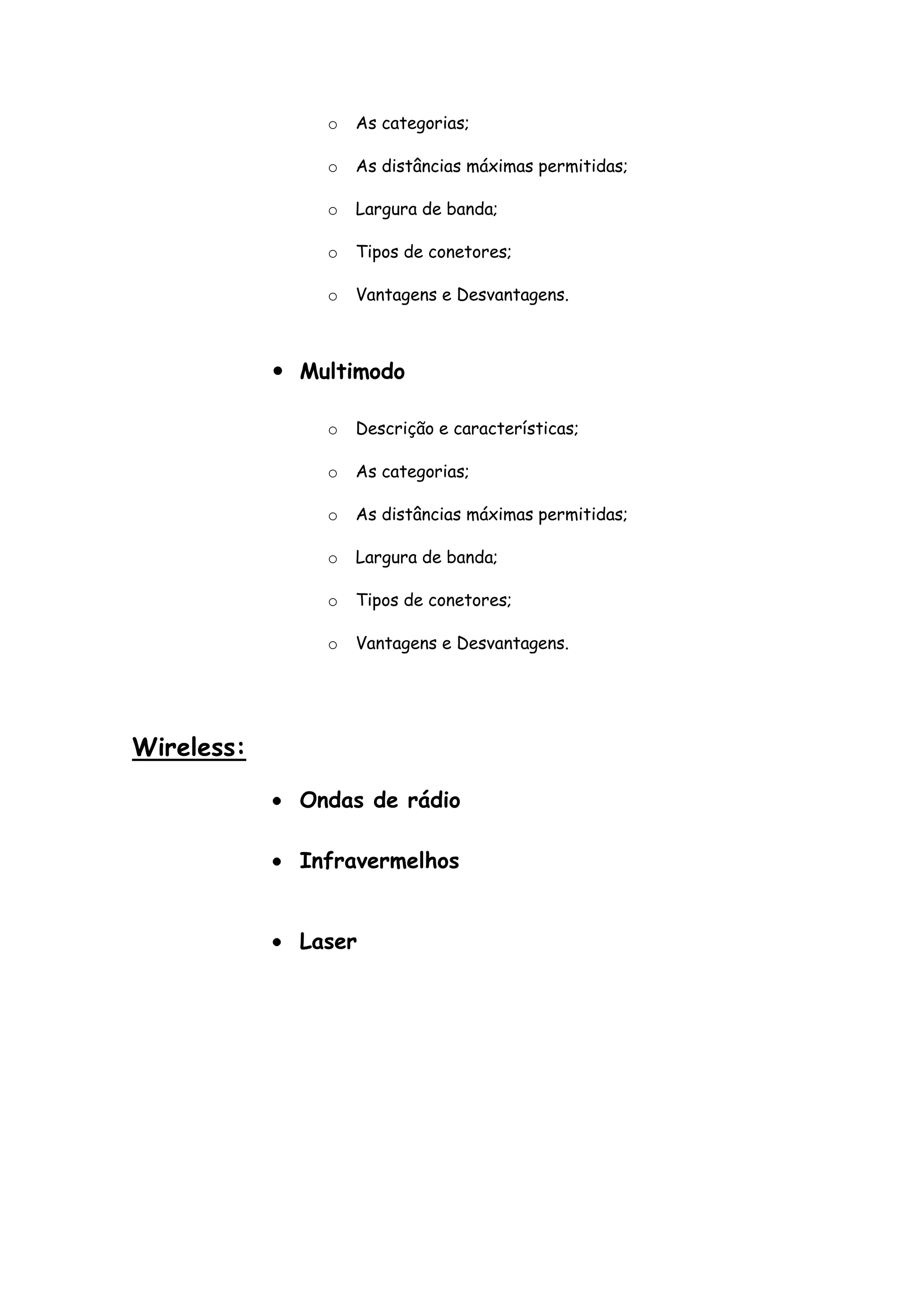 o   As categorias;

                o   As distâncias máximas permitidas;

                o   Largura de banda;

                o   Tipos de conetores;

                o   Vantagens e Desvantagens.



             Multimodo

                o   Descrição e características;

                o   As categorias;

                o   As distâncias máximas permitidas;

                o   Largura de banda;

                o   Tipos de conetores;

                o   Vantagens e Desvantagens.




Wireless:

              Ondas de rádio

              Infravermelhos


              Laser
 