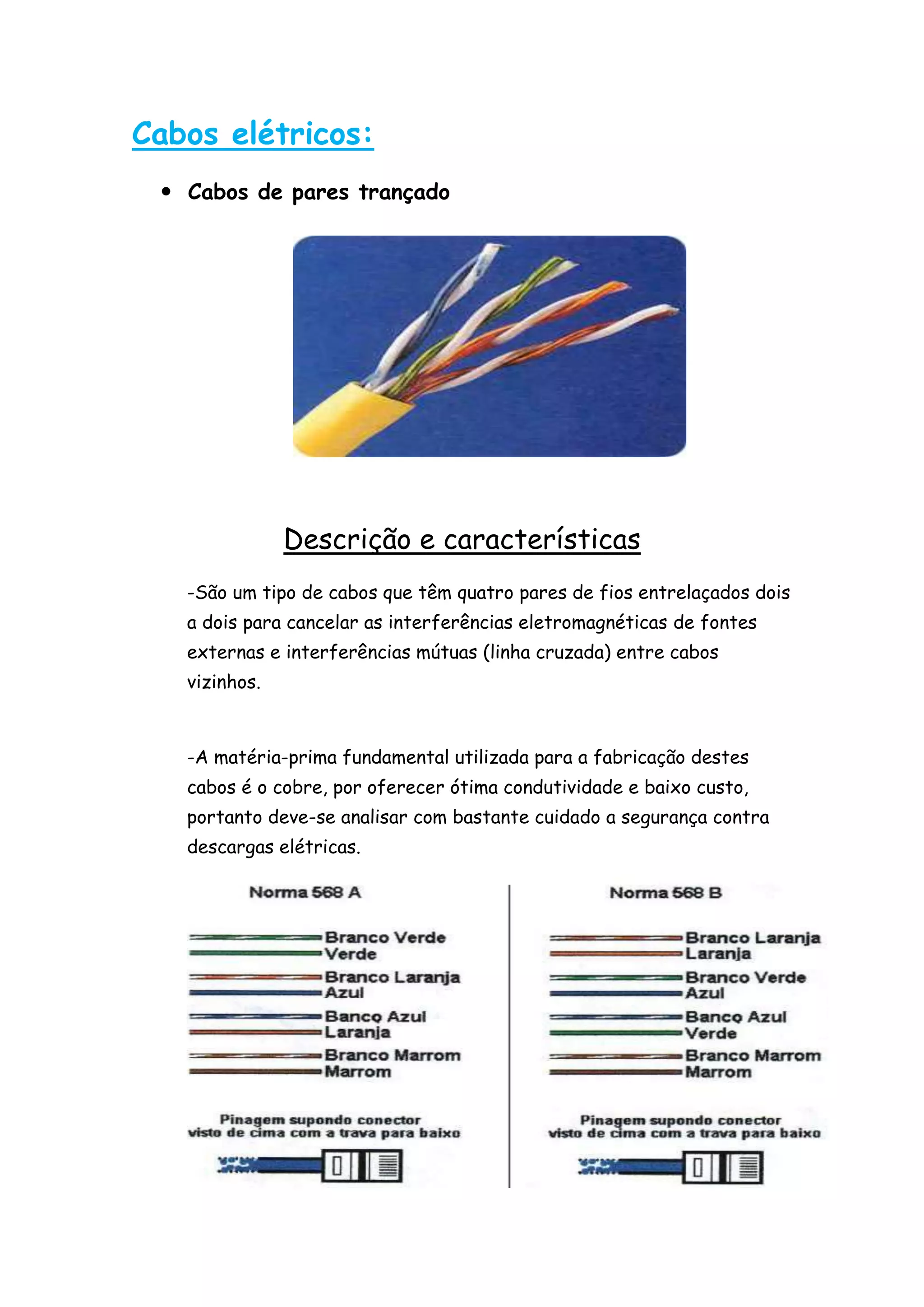 Cabos elétricos:
  Cabos de pares trançado




               Descrição e características
   -São um tipo de cabos que têm quatro pares de fios entrelaçados dois
   a dois para cancelar as interferências eletromagnéticas de fontes
   externas e interferências mútuas (linha cruzada) entre cabos
   vizinhos.



   -A matéria-prima fundamental utilizada para a fabricação destes
   cabos é o cobre, por oferecer ótima condutividade e baixo custo,
   portanto deve-se analisar com bastante cuidado a segurança contra
   descargas elétricas.
 