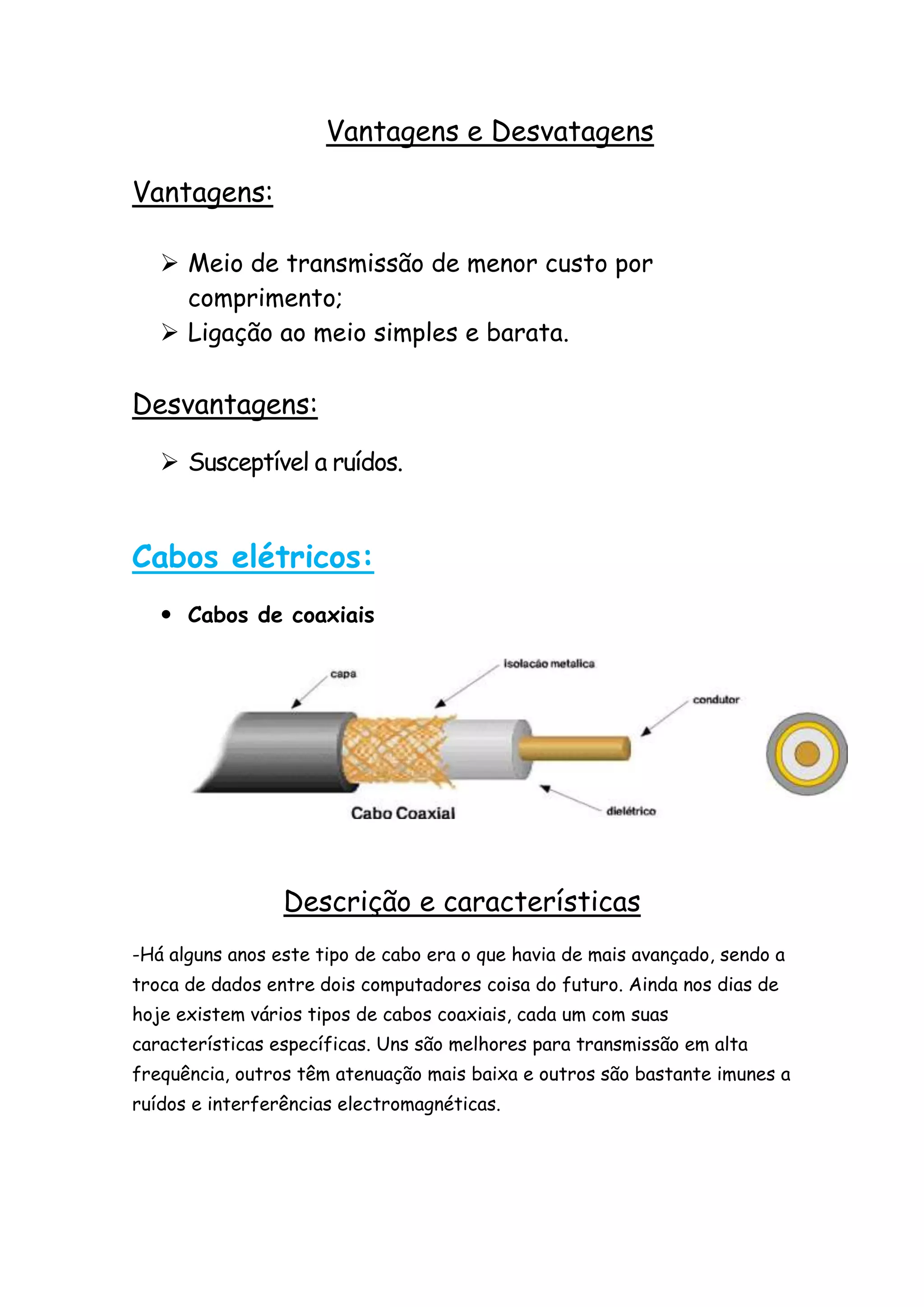 Vantagens e Desvatagens

Vantagens:

    Meio de transmissão de menor custo por
     comprimento;
    Ligação ao meio simples e barata.

Desvantagens:

    Susceptível a ruídos.


Cabos elétricos:
    Cabos de coaxiais




                 Descrição e características
-Há alguns anos este tipo de cabo era o que havia de mais avançado, sendo a
troca de dados entre dois computadores coisa do futuro. Ainda nos dias de
hoje existem vários tipos de cabos coaxiais, cada um com suas
características específicas. Uns são melhores para transmissão em alta
frequência, outros têm atenuação mais baixa e outros são bastante imunes a
ruídos e interferências electromagnéticas.
 