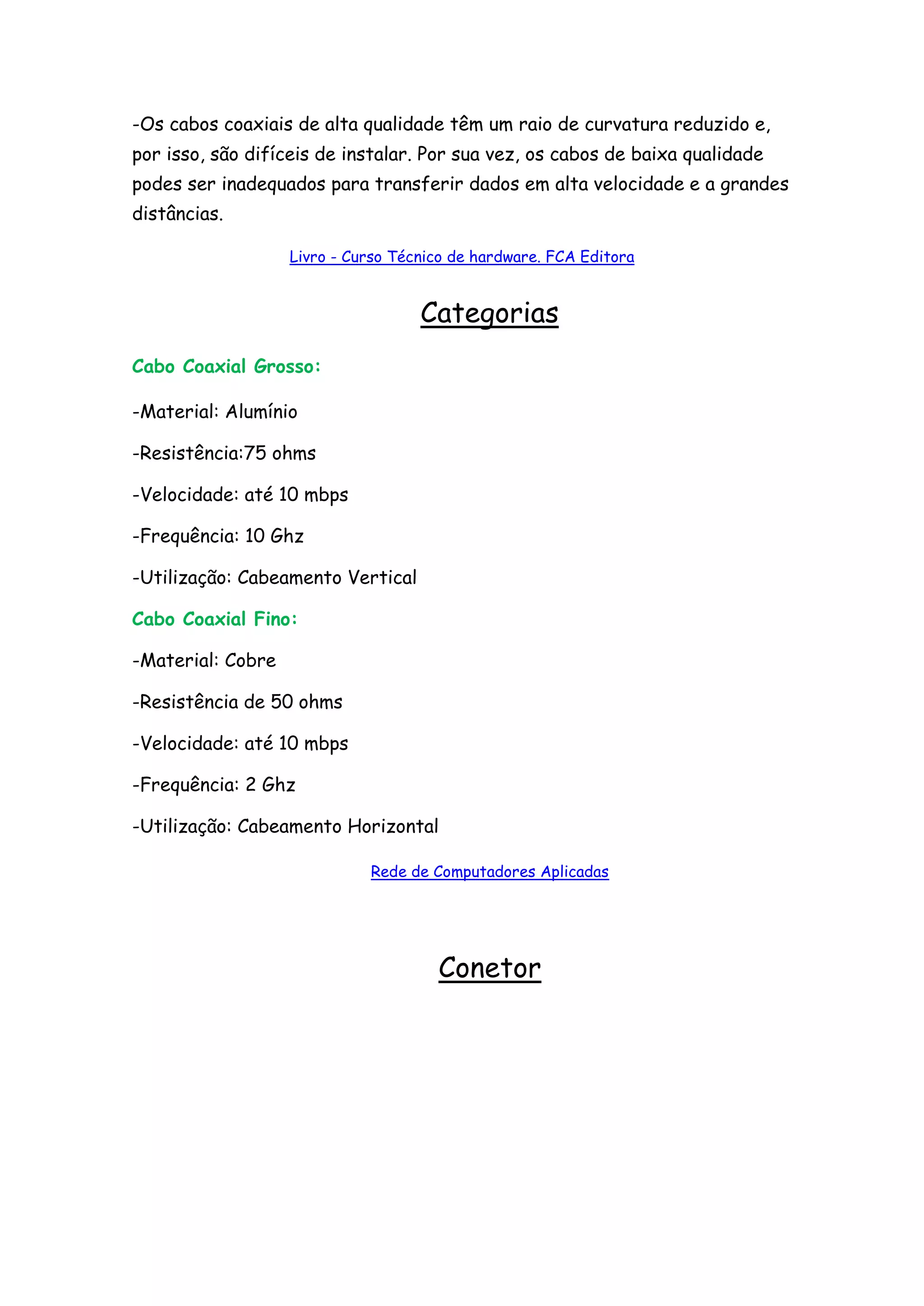 -Os cabos coaxiais de alta qualidade têm um raio de curvatura reduzido e,
por isso, são difíceis de instalar. Por sua vez, os cabos de baixa qualidade
podes ser inadequados para transferir dados em alta velocidade e a grandes
distâncias.

                   Livro - Curso Técnico de hardware. FCA Editora


                                    Categorias
Cabo Coaxial Grosso:

-Material: Alumínio

-Resistência:75 ohms

-Velocidade: até 10 mbps

-Frequência: 10 Ghz

-Utilização: Cabeamento Vertical

Cabo Coaxial Fino:

-Material: Cobre

-Resistência de 50 ohms

-Velocidade: até 10 mbps

-Frequência: 2 Ghz

-Utilização: Cabeamento Horizontal

                             Rede de Computadores Aplicadas




                                      Conetor
 