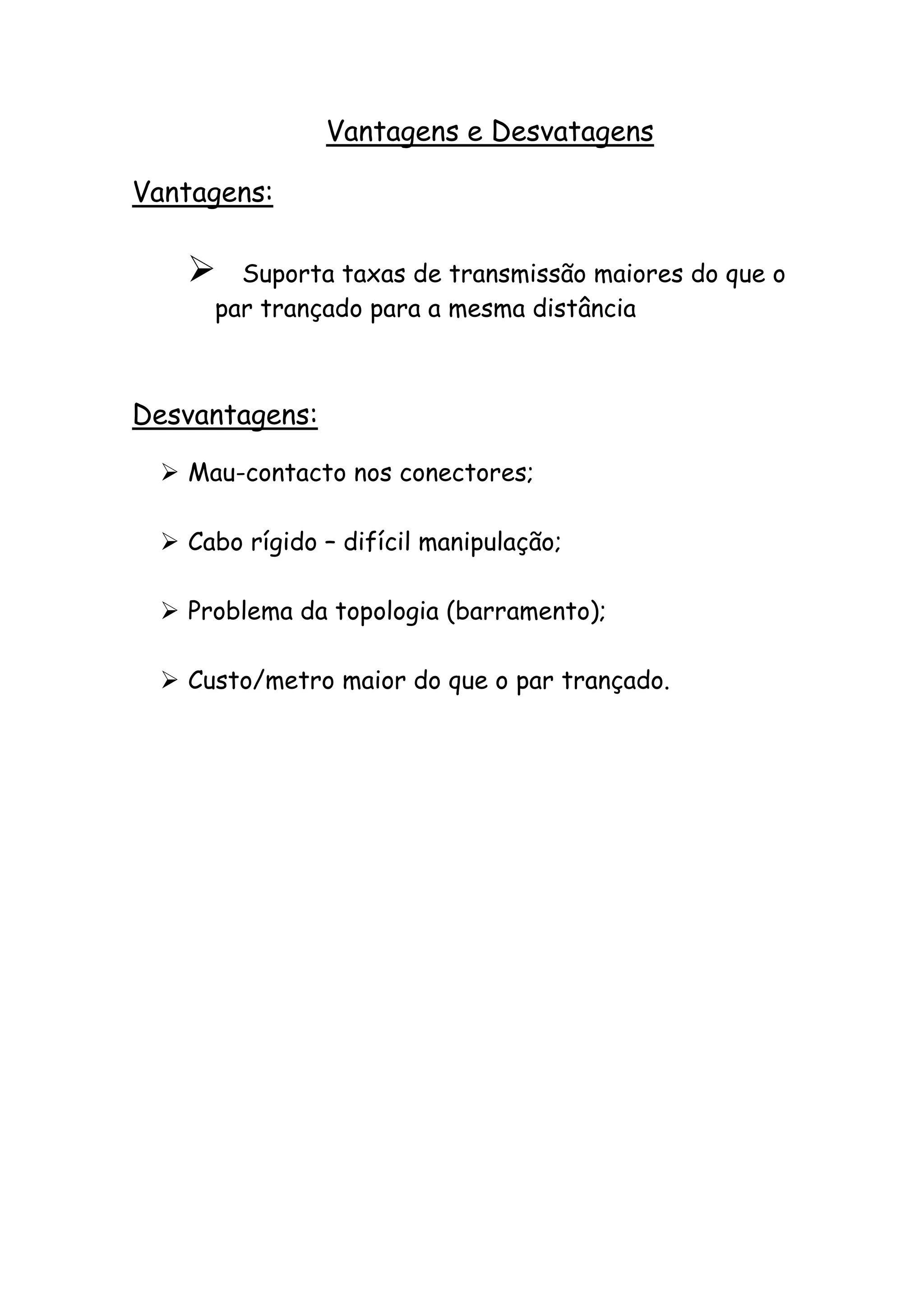Vantagens e Desvatagens

Vantagens:

      Suporta taxas de transmissão maiores do que o
     par trançado para a mesma distância



Desvantagens:

  Mau-contacto nos conectores;

  Cabo rígido – difícil manipulação;

  Problema da topologia (barramento);

  Custo/metro maior do que o par trançado.
 
