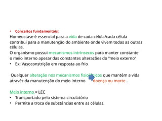 • Conceitos fundamentais:
Homeostase é essencial para a vida de cada célula/cada célula
contribui para a manutenção do ambiente onde vivem todas as outras
células.
O organismo possui mecanismos intrínsecos para manter constante
o meio interno apesar das constantes alteracões do ”meio externo”
• Ex: Vasoconstrição em resposta ao frio
Qualquer alteração nos mecanismos fisiológicos que mantêm a vida
atravéz da manutenção do meio interno doença ou morte .
Meio interno = LEC
• Transportado pelo sistema circulatório
• Permite a troca de substâncias entre as células.
 