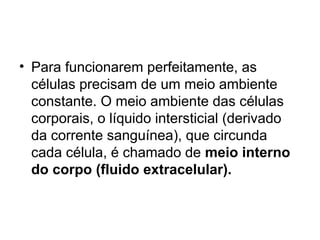 • Para funcionarem perfeitamente, as
células precisam de um meio ambiente
constante. O meio ambiente das células
corporais, o líquido intersticial (derivado
da corrente sanguínea), que circunda
cada célula, é chamado de meio interno
do corpo (fluido extracelular).
 