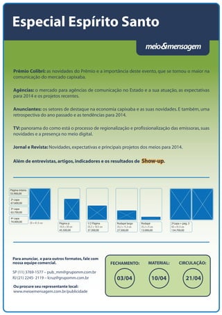 Especial Espírito Santo

Prêmio Colibri: as novidades do Prêmio e a importância deste evento, que se tornou o maior na
comunicação do mercado capixaba.
Agências: o mercado para agências de comunicação no Estado e a sua atuação, as expectativas
para 2014 e os projetos recentes.
Anunciantes: os setores de destaque na economia capixaba e as suas novidades. E também, uma
retrospectiva do ano passado e as tendências para 2014.
TV: panorama do como está o processo de regionalização e profissionalização das emissoras, suas
novidades e a presença no meio digital.
Jornal e Revista: Novidades, expectativas e principais projetos dos meios para 2014.
Além de entrevistas, artigos, indicadores e os resultados de Show-up.

Página inteira
55.900,00
2ª capa
67.600,00
3ª capa
63.700,00
4ª capa
74.000,00

28 x 41,5 cm

Página jr.
18,8 x 28 cm
45.500,00

1/2 Página
25,2 x 18,5 cm
37.300,00

Para anunciar, e para outros formatos, fale com
nossa equipe comercial.
SP (11) 3769-1577 – pub_mm@grupomm.com.br
RJ (21) 2245- 2119 – lcruz@grupomm.com.br
Ou procure seu representante local:
www.meioemensagem.com.br/publicidade

Rodapé largo
25,2 x 11,3 cm
27.500,00

FECHAMENTO:

Rodapé
25,2 x 5 cm
13.000,00

MATERIAL:

2ªcapa + pág. 3
56 x 41,5 cm
134.700,00

CIRCULAÇÃO:

 