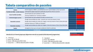 incluso no pacote
Não faz parte do pacoteVeículos de um mesmo grupo que adquirirem mais de um pacote terão descontos progressivos:
 Premium
1° marca: R$ 19.100,00
2° marca: 50% desconto (R$ 9.550)
3° marca OU + : + 50% de desconto (R$ 4.775,00)
Entregas Descrição Premium Standard
Hotsite domínio ligado ao M&M c/ possibilidade de incluir oportunidades sempre que quiser
Portfólio de Mídia - versão impressa publicação de página dupla para publicação do perfil do veículo e anúncio
Home Portfólio de Mídia
apresentação das oportunidades de mídia
presença randômica em "Conheça as Mídias"
meioemensagem.com.br apresentação das oportunidades de mídia na home do site
Newsletter semanal
divulgar oportunidades de mídia - somente com nome da empresa e título
divulgar oportunidades de mídia com imagem, nome da empresa, título e breve descrição
presença rotativa em "Mídias em destaque"
Newsletter temática
divulgar oportunidades de mídia com imagem, nome da empresa, título e breve descrição
Twitter divulgação sempre que uma oportunidade de mídia for publicada
Investimento R$ 19.100,00 R$ 6.400,00
 Standard
1° marca: R$ 6.400,00
2° marca: 50% desconto (R$ 3.200)
3° marca OU + : + 50% de desconto (R$ 1.600,00)
 