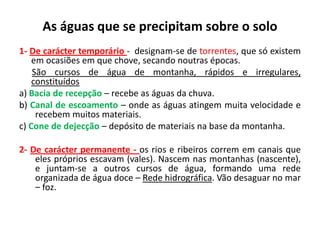 As águas que se precipitam sobre o solo
PODEM SER:1- De carácter temporário - designam-se de torrentes, que só existem
em ocasiões em que chove, secando noutras épocas.
São cursos de água de montanha, rápidos e irregulares,
constituídos:
a) Bacia de recepção – recebe as águas da chuva.
b) Canal de escoamento – onde as águas atingem muita velocidade e
recebem muitos materiais.
c) Cone de dejecção – depósito de materiais na base da montanha.
2- De carácter permanente - os rios e ribeiros correm em canais que
eles próprios escavam (vales). Nascem nas montanhas (nascente),
e juntam-se a outros cursos de água, formando uma rede
organizada de água doce – Rede hidrográfica. Vão desaguar no mar
– foz.
 