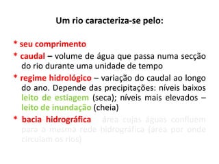 Um rio caracteriza-se pelo:
* seu comprimento
* caudal – volume de água que passa numa secção
do rio durante uma unidade de tempo
* regime hidrológico – variação do caudal ao longo
do ano. Depende das precipitações: níveis baixos
leito de estiagem (seca); níveis mais elevados –
leito de inundação (cheia)
* bacia hidrográfica - área cujas águas confluem
para a mesma rede hidrográfica (área por onde
circulam os rios)
 