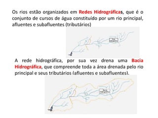 Os rios estão organizados em Redes Hidrográficas, que é o
conjunto de cursos de água constituído por um rio principal,
afluentes e subafluentes (tributários)
A rede hidrográfica, por sua vez drena uma Bacia
Hidrográfica, que compreende toda a área drenada pelo rio
principal e seus tributários (afluentes e subafluentes).
 