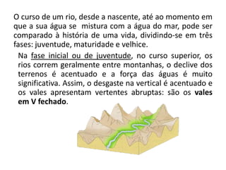 O curso de um rio, desde a nascente, até ao momento em
que a sua água se mistura com a água do mar, pode ser
comparado à história de uma vida, dividindo-se em três
fases: juventude, maturidade e velhice.
Na fase inicial ou de juventude, no curso superior, os
rios correm geralmente entre montanhas, o declive dos
terrenos é acentuado e a força das águas é muito
significativa. Assim, o desgaste na vertical é acentuado e
os vales apresentam vertentes abruptas: são os vales
em V fechado.
 