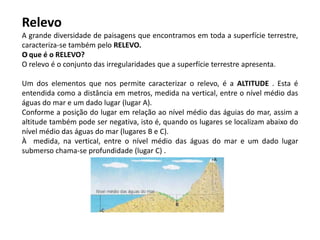 Relevo
A grande diversidade de paisagens que encontramos em toda a superfície terrestre,
caracteriza-se também pelo RELEVO.
O que é o RELEVO?
O relevo é o conjunto das irregularidades que a superfície terrestre apresenta.
Um dos elementos que nos permite caracterizar o relevo, é a ALTITUDE . Esta é
entendida como a distância em metros, medida na vertical, entre o nível médio das
águas do mar e um dado lugar (lugar A).
Conforme a posição do lugar em relação ao nível médio das águias do mar, assim a
altitude também pode ser negativa, isto é, quando os lugares se localizam abaixo do
nível médio das águas do mar (lugares B e C).
À medida, na vertical, entre o nível médio das águas do mar e um dado lugar
submerso chama-se profundidade (lugar C) .
 