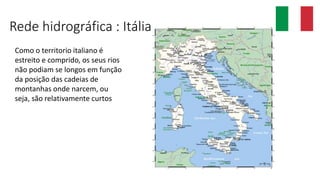 Rede hidrográfica : Itália
Como o territorio italiano é
estreito e comprido, os seus rios
não podiam se longos em função
da posição das cadeias de
montanhas onde narcem, ou
seja, são relativamente curtos
 