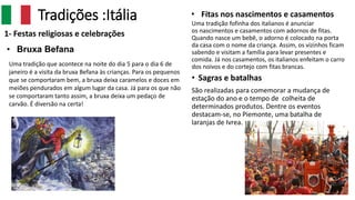 Tradições :Itália
1- Festas religiosas e celebrações
• Sagras e batalhas
São realizadas para comemorar a mudança de
estação do ano e o tempo de colheita de
determinados produtos. Dentre os eventos
destacam-se, no Piemonte, uma batalha de
laranjas de Ivrea.
• Fitas nos nascimentos e casamentos
Uma tradição fofinha dos italianos é anunciar
os nascimentos e casamentos com adornos de fitas.
Quando nasce um bebê, o adorno é colocado na porta
da casa com o nome da criança. Assim, os vizinhos ficam
sabendo e visitam a família para levar presentes e
comida. Já nos casamentos, os italianos enfeitam o carro
dos noivos e do cortejo com fitas brancas.Uma tradição que acontece na noite do dia 5 para o dia 6 de
janeiro é a visita da bruxa Befana às crianças. Para os pequenos
que se comportaram bem, a bruxa deixa caramelos e doces em
meiões pendurados em algum lugar da casa. Já para os que não
se comportaram tanto assim, a bruxa deixa um pedaço de
carvão. É diversão na certa!
• Bruxa Befana
 
