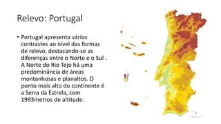 Relevo: Portugal
• Portugal apresenta vários
contrastes ao nível das formas
de relevo, destacando-se as
diferenças entre o Norte e o Sul .
A Norte do Rio Tejo há uma
predominância de áreas
montanhosas e planaltos. O
ponto mais alto do continente é
a Serra da Estrela, com
1993metros de altitude.
 