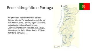 Rede hidrográfica : Portugal
Os principais rios constituintes da rede
hidrográfica de Portugal continental são os
rios Minho , Lima , Douro, Tejo e Guadiana,
cujas bacias hidrográficas integram
,conjuntamente com o cavado ,ave ,Vouga,
Mondego ,Lis, Sado, Mira e Arado ,63% do
território português .
 