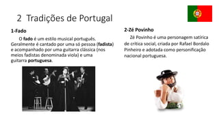 2 Tradições de Portugal
1-Fado
O fado é um estilo musical português.
Geralmente é cantado por uma só pessoa (fadista)
e acompanhado por uma guitarra clássica (nos
meios fadistas denominada viola) e uma
guitarra portuguesa.
2-Zé Povinho
Zé Povinho é uma personagem satírica
de crítica social, criada por Rafael Bordalo
Pinheiro e adotada como personificação
nacional portuguesa.
 