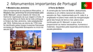 2 -Monumentos importantes de Portugal
Obra fundamental da arquitetura Manuelina , o
Mosteiro dos Jerónimos foi encomendado pelo
rei D. Manuel I, pouco depois de Vasco da
Gama ter regressado da sua viagem à Índia. O
seu nome deriva do facto de ter sido entregue
à Ordem de São Jerónimo, nele estabelecida
até 1834. Sobreviveu ao sismo de 1755 mas
foi danificado pelas tropas invasoras francesas
enviadas por Napoleão Bonaparte no início do
século XIX.
1-Mosteiro dos Jerónimo 2-Torre de Belém
A construção da Torre de Belém, abaluartada,
obedece a um critério racional de defesa do
estuário do Tejo, implementado por D. João II, e
englobado no plano mais vasto da reorganização
geral das forças de terra e mar, plano esse
continuado por D. Manuel I, e que viria a
proporcionar os meios necessários, humanos e
materiais, requeridos pela expansão promovida à
escala planetária.
 