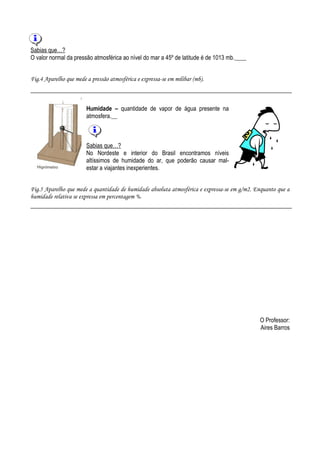 Sabias que…?
O valor normal da pressão atmosférica ao nível do mar a 45º de latitude é de 1013 mb.


Fig.4 Aparelho que mede a pressão atmosférica e expressa-se em milibar (mb).



                        Humidade – quantidade de vapor de água presente na
                        atmosfera.



                        Sabias que…?
                        No Nordeste e interior do Brasil encontramos níveis
                        altíssimos de humidade do ar, que poderão causar mal-
                        estar a viajantes inexperientes.


Fig.5 Aparelho que mede a quantidade de humidade absoluta atmosférica e expressa-se em g/m2. Enquanto que a
humidade relativa se expressa em percentagem %.




                                                                                              O Professor:
                                                                                              Aires Barros
 