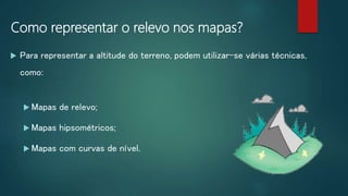 Como representar o relevo nos mapas?
 Para representar a altitude do terreno, podem utilizar-se várias técnicas,
como:
 Mapas de relevo;
 Mapas hipsométricos;
 Mapas com curvas de nível.
 