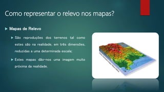 Como representar o relevo nos mapas?
 Mapas de Relevo
 São reproduções dos terrenos tal como
estes são na realidade, em três dimensões,
reduzidas a uma determinada escala;
 Estes mapas dão-nos uma imagem muito
próxima da realidade.
 